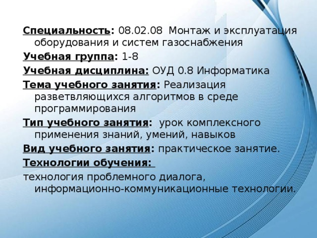 Специальность : 08.02.08 Монтаж и эксплуатация оборудования и систем газоснабжения Учебная группа : 1-8 Учебная дисциплина:  ОУД 0.8  Информатика Тема учебного занятия : Реализация разветвляющихся алгоритмов в среде программирования Тип учебного занятия : урок комплексного применения знаний, умений, навыков Вид учебного занятия : практическое занятие. Технологии обучения: технология проблемного диалога, информационно-коммуникационные технологии. 