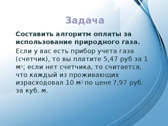 Задача Составить алгоритм оплаты за использование природного газа. Если у вас есть прибор учета газа (счетчик), то вы платите 5,47 руб за 1 м 3 ; если нет счетчика, то считается, что каждый из проживающих израсходовал 10 м 3 по цене  7,97 руб. за куб. м. 