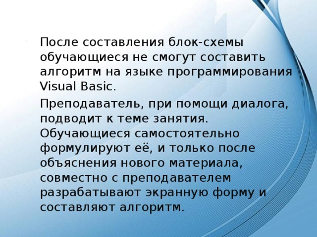 После составления блок-схемы обучающиеся не смогут составить алгоритм на языке программирования Visual Basic. Преподаватель, при помощи диалога, подводит к теме занятия. Обучающиеся самостоятельно формулируют её, и только после объяснения нового материала, совместно с преподавателем разрабатывают экранную форму и составляют алгоритм. 