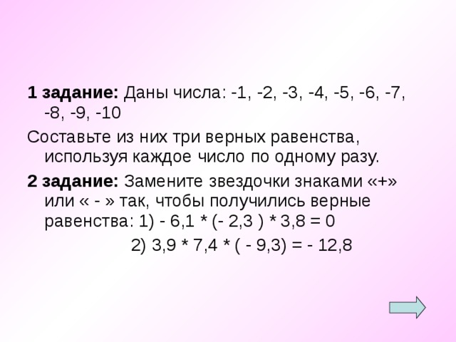 1 задание: Даны числа: -1, -2, -3, -4, -5, -6, -7, -8, -9, -10 Составьте из них три верных равенства, используя каждое число по одному разу. 2 задание: Замените звездочки знаками «+» или « - » так, чтобы получились верные равенства: 1) - 6,1 * (- 2,3 ) * 3,8 = 0  2) 3,9 * 7,4 * ( - 9,3) = - 12,8 