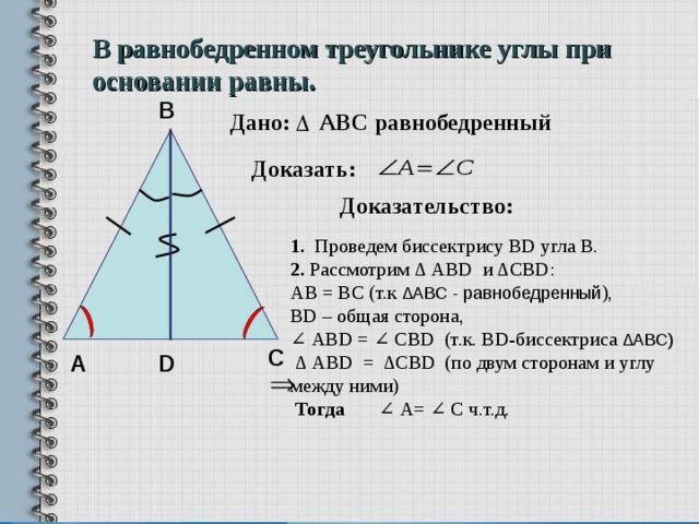 В равнобедренном треугольнике углы при основании равны. В Дано: АВС равнобедренный Доказать: Доказательство: 1. Проведем биссектрису BD угла В. 2. Рассмотрим ∆ АВ D и ∆ CBD : AB = BC (т.к ∆АВС - равнобедренный ), В D – общая сторона, ∠ А BD = ∠ С BD (т.к. BD -биссектриса ∆АВС)  ∆ АВD = ∆CBD (по двум сторонам и углу между ними)  Тогда ∠ А= ∠ С ч.т.д.   С D А 8 