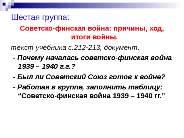 Шестая группа: Советско-финская война: причины, ход, итоги войны.  текст учебника с.212-213, документ.  - Почему началась советско-финская война 1939 – 1940 г.г.?  - Был ли Советский Союз готов к войне?  - Работая в группе, заполнить таблицу: “Советско-финская война 1939 – 1940 гг.”  