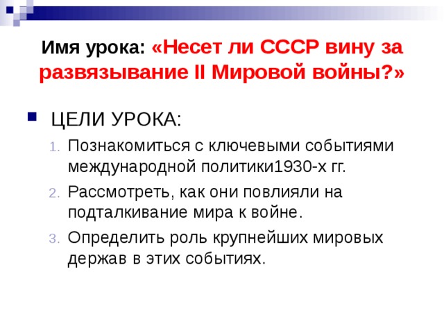 Имя урока: «Несет ли СССР вину за развязывание II Мировой войны?» ЦЕЛИ УРОКА: Познакомиться с ключевыми событиями международной политики1930-х гг. Рассмотреть, как они повлияли на подталкивание мира к войне. Определить роль крупнейших мировых держав в этих событиях. Познакомиться с ключевыми событиями международной политики1930-х гг. Рассмотреть, как они повлияли на подталкивание мира к войне. Определить роль крупнейших мировых держав в этих событиях. 