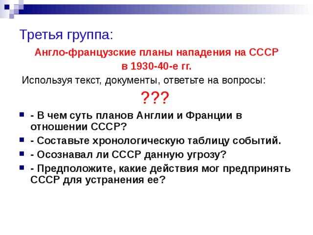 Третья группа:  Англо-французские планы нападения на СССР в 1930-40-е гг.  Используя текст, документы, ответьте на вопросы: ???  - В чем суть планов Англии и Франции в отношении СССР? - Составьте хронологическую таблицу событий. - Осознавал ли СССР данную угрозу? - Предположите, какие действия мог предпринять СССР для устранения ее?  