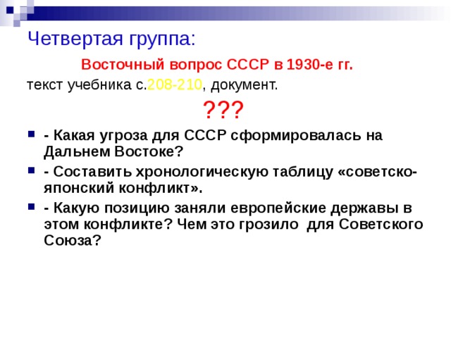 Четвертая группа: Восточный вопрос СССР в 1930-е гг. текст учебника с. 208-210 , документ. ???  - Какая угроза для СССР сформировалась на Дальнем Востоке? - Составить хронологическую таблицу «советско-японский конфликт». - Какую позицию заняли европейские державы в этом конфликте? Чем это грозило для Советского Союза? 