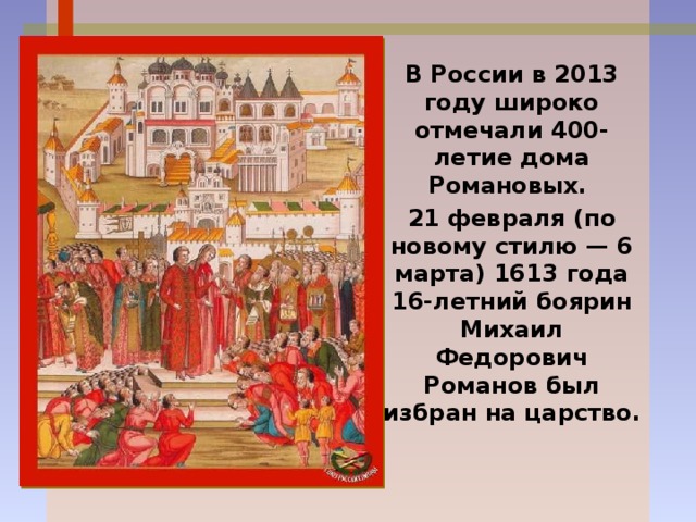 В России в 2013 году широко отмечали 400-летие дома Романовых. 21 февраля (по новому стилю — 6 марта) 1613 года 16-летний боярин Михаил Федорович Романов был избран на царство. 