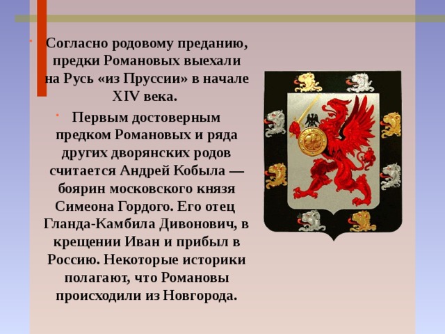 Согласно родовому преданию, предки Романовых выехали на Русь «из Пруссии» в начале XIV века. Первым достоверным предком Романовых и ряда других дворянских родов считается Андрей Кобыла — боярин московского князя Симеона Гордого. Его отец Гланда-Камбила Дивонович, в крещении Иван и прибыл в Россию. Некоторые историки полагают, что Романовы происходили из Новгорода. 