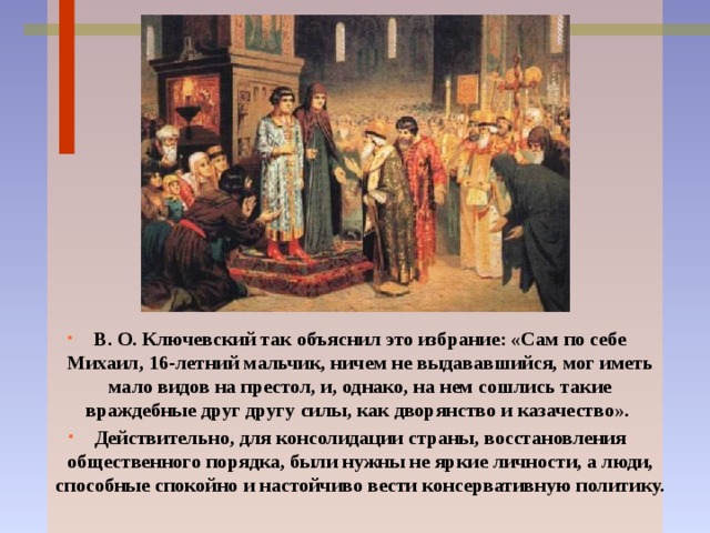 В. О. Ключевский так объяснил это избрание: «Сам по себе Михаил, 16-летний мальчик, ничем не выдававшийся, мог иметь мало видов на престол, и, однако, на нем сошлись такие враждебные друг другу силы, как дворянство и казачество». Действительно, для консолидации страны, восстановления общественного порядка, были нужны не яркие личности, а люди, способные спокойно и настойчиво вести консервативную политику. 