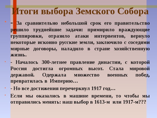 Итоги выбора Земского Собора - За сравнительно небольшой срок его правительство решило труднейшие задачи: примирило враждующие группировки, отразило атаки интервентов, вернуло некоторые исконно русские земли, заключило с соседями мирные договоры, наладило в стране хозяйственную жизнь. - Началось 300-летнее правление династии, с которой Россия достигла огромных высот. Стала мировой державой. Одержала множество военных побед, превратилась в Империю… - Но все достижения перечеркнул 1917 год… Если мы оказались в машине времени, то чтобы мы отправились менять: наш выбор в 1613-м или 1917-м??? 