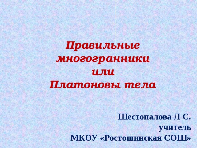 Правильные многогранники или Платоновы тела Шестопалова Л С. учитель МКОУ «Ростошинская СОШ» 