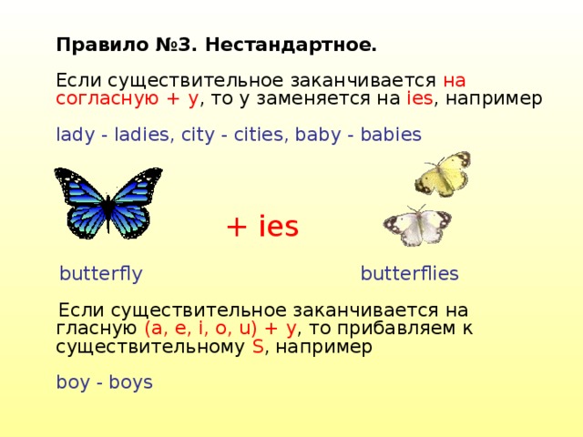  Правило №3. Нестандартное.   Если существительное заканчивается на согласную + y , то y заменяется на ies , например   lady - ladies, city - cities, baby - babies    Если существительное заканчивается на гласную (a, e, i, o, u) + y , то прибавляем к существительному S , например   boy - boys   + ies butterfly butterflies 