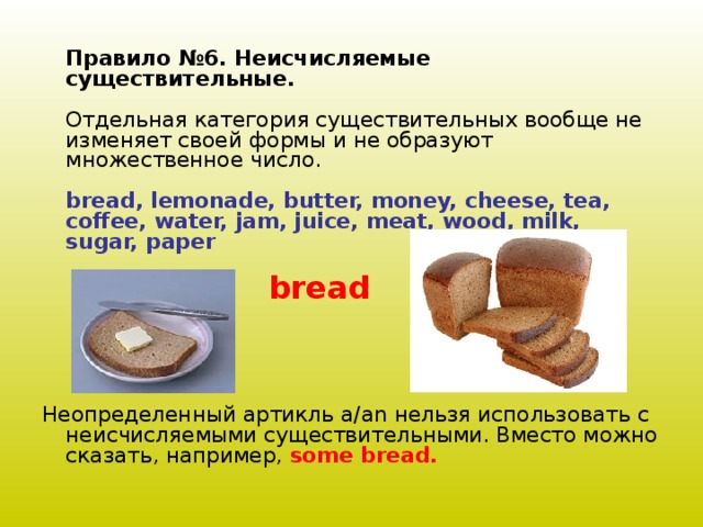 Правило №6. Неисчисляемые существительные.   Отдельная категория существительных вообще не изменяет своей формы и не образуют множественное число.   bread, lemonade, butter, money, cheese, tea, coffee, water, jam, juice, meat, wood, milk, sugar, paper    Неопределенный артикль a/an нельзя использовать с неисчисляемыми существительными. Вместо можно сказать, например, some bread.   bread 