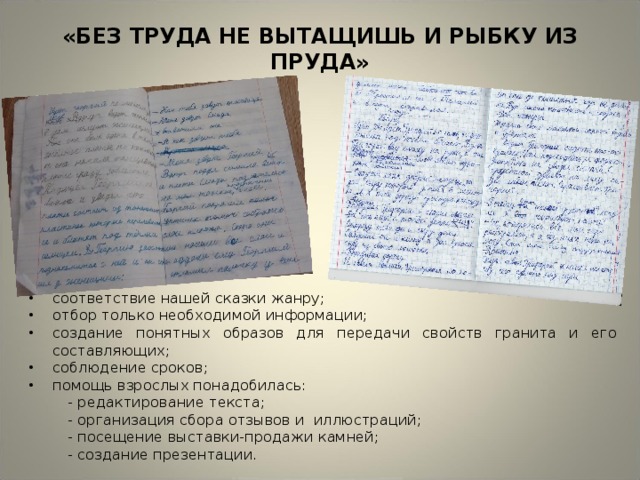 «БЕЗ ТРУДА НЕ ВЫТАЩИШЬ И РЫБКУ ИЗ ПРУДА» соответствие нашей сказки жанру; отбор только необходимой информации; создание понятных образов для передачи свойств гранита и его составляющих; соблюдение сроков; помощь взрослых понадобилась:  - редактирование текста;  - организация сбора отзывов и иллюстраций;  - посещение выставки-продажи камней;  - создание презентации. 