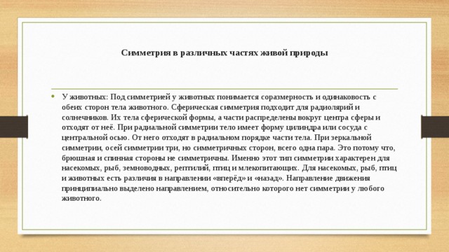 Симметрия в различных частях живой природы У животных: Под симметрией у животных понимается соразмерность и одинаковость с обеих сторон тела животного. Сферическая симметрия подходит для радиолярий и солнечников. Их тела сферической формы, а части распределены вокруг центра сферы и отходят от неё. При радиальной симметрии тело имеет форму цилиндра или сосуда с центральной осью. От него отходят в радиальном порядке части тела. При зеркальной симметрии, осей симметрии три, но симметричных сторон, всего одна пара. Это потому что, брюшная и спинная стороны не симметричны. Именно этот тип симметрии характерен для насекомых, рыб, земноводных, рептилий, птиц и млекопитающих. Для насекомых, рыб, птиц и животных есть различия в направлении «вперёд» и «назад». Направление движения принципиально выделено направлением, относительно которого нет симметрии у любого животного. 