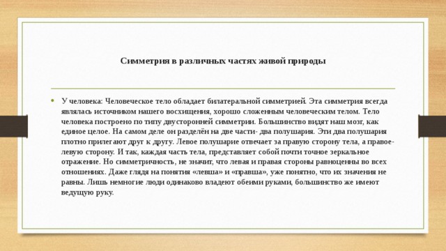 Симметрия в различных частях живой природы У человека: Человеческое тело обладает билатеральной симметрией. Эта симметрия всегда являлась источником нашего восхищения, хорошо сложенным человеческим телом. Тело человека построено по типу двусторонней симметрии. Большинство видят наш мозг, как единое целое. На самом деле он разделён на две части- два полушария. Эти два полушария плотно прилегают друг к другу. Левое полушарие отвечает за правую сторону тела, а правое- левую сторону. И так, каждая часть тела, представляет собой почти точное зеркальное отражение. Но симметричность, не значит, что левая и правая стороны равноценны во всех отношениях. Даже глядя на понятия «левша» и «правша», уже понятно, что их значения не равны. Лишь немногие люди одинаково владеют обеими руками, большинство же имеют ведущую руку. 