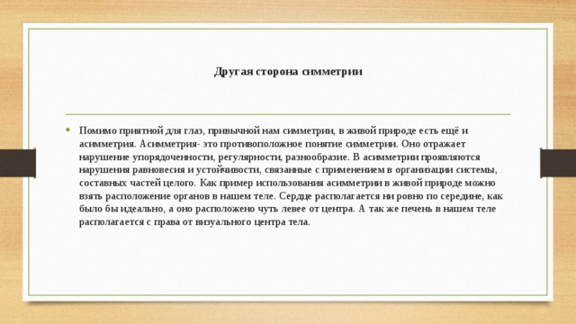 Другая сторона симметрии   Помимо приятной для глаз, привычной нам симметрии, в живой природе есть ещё и асимметрия. Асимметрия- это противоположное понятие симметрии. Оно отражает нарушение упорядоченности, регулярности, разнообразие. В асимметрии проявляются нарушения равновесия и устойчивости, связанные с применением в организации системы, составных частей целого. Как пример использования асимметрии в живой природе можно взять расположение органов в нашем теле. Сердце располагается ни ровно по середине, как было бы идеально, а оно расположено чуть левее от центра. А так же печень в нашем теле располагается с права от визуального центра тела. 