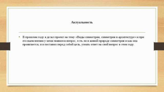 Актуальность В прошлом году я делал проект на тему «Виды симметрии, симметрия в архитектуре» и при его выполнении у меня появился вопрос, есть ли в живой природе симметрия и как она проявляется, и я поставил перед собой цель, узнать ответ на свой вопрос в этом году. 