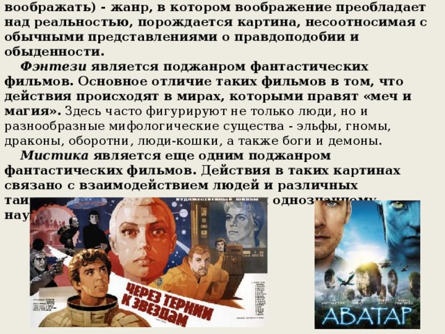       ФАНТАСТИКА (FANTASY)     Фантастика (от греч. phantastike - искусство воображать) - жанр, в котором воображение преобладает над реальностью, порождается картина, несоотносимая с обычными представлениями о правдоподобии и обыденности.        Фэнтези  является поджанром фантастических фильмов. Основное отличие таких фильмов в том, что действия происходят в мирах, которыми правят «меч и магия». Здесь часто фигурируют не только люди, но и разнообразные мифологические существа - эльфы, гномы, драконы, оборотни, люди-кошки, а также боги и демоны.        Мистика  является еще одним поджанром фантастических фильмов. Действия в таких картинах связано с взаимодействием людей и различных таинственных сил, не поддающихся однозначному научному описанию.      