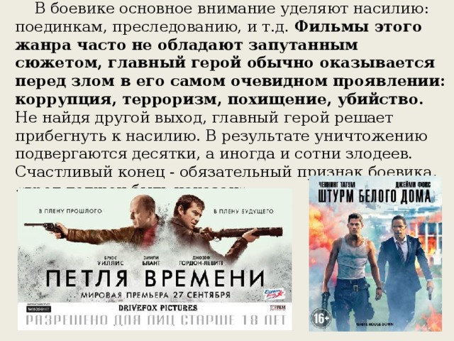 БОЕВИК (ACTION)     В боевике основное внимание уделяют насилию: поединкам, преследованию, и т.д. Фильмы этого жанра часто не обладают запутанным сюжетом, главный герой обычно оказывается перед злом в его самом очевидном проявлении: коррупция, терроризм, похищение, убийство. Не найдя другой выход, главный герой решает прибегнуть к насилию. В результате уничтожению подвергаются десятки, а иногда и сотни злодеев. Счастливый конец - обязательный признак боевика, «вред должен быть наказан».           