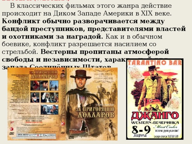 ВЕСТЕРН (WESTERN)     В классических фильмах этого жанра действие происходит на Диком Западе Америки в XIX веке. Конфликт обычно разворачивается между бандой преступников, представителями властей и охотниками за наградой. Как и в обычном боевике, конфликт разрешается насилием со стрельбой. Вестерны пропитаны атмосферой свободы и независимости, характерной для запада Соединённых Штатов.      