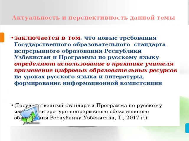  Актуальность и перспективность данной темы   заключается в том , что  новые требования Государственного образовательного стандарта непрерывного образования Республики Узбекистан и Программы по русскому языку определяют использование в практике учителя применение цифровых образовательных ресурсов  на уроках русского языка и литературы, формирование информационной компетенции  (Государственный стандарт и Программа по русскому языку и литературе непрерывного обязательного образования Республики Узбекистан, Т., 2017 г.) 