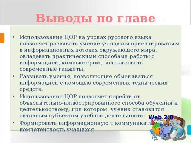 Выводы по главе Использование ЦОР на уроках русского языка позволяет развивать умение учащихся ориентироваться в информационных потоках окружающего мира, овладевать практическими способами работы с информацией, компьютером, использовать современные гаджеты. Развивать умения, позволяющие обмениваться информацией с помощью современных технических средств. Использование ЦОР позволяет перейти от объяснительно-иллюстрированного способа обучения к деятельностному, при котором ученик становится активным субъектом учебной деятельности. Формировать информационную т коммуникативную компетентность учащихся 