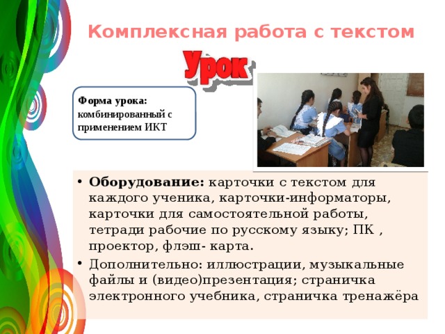  Комплексная работа с текстом   Форма урока: комбинированный с применением ИКТ Оборудование: карточки с текстом для каждого ученика, карточки-информаторы, карточки для самостоятельной работы, тетради рабочие по русскому языку; ПК , проектор, флэш- карта. Дополнительно: иллюстрации, музыкальные файлы и (видео)презентация; страничка электронного учебника, страничка тренажёра 