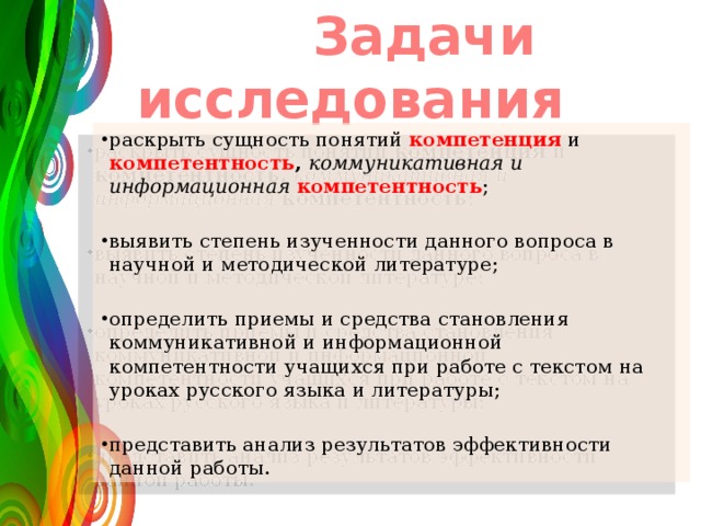  Задачи исследования раскрыть сущность понятий компетенция и компетентность , коммуникативная и  информационная  компетентность ; выявить степень изученности данного вопроса в научной и методической литературе; определить приемы и средства становления коммуникативной и информационной компетентности учащихся при работе с текстом на уроках русского языка и литературы; представить анализ результатов эффективности данной работы. 