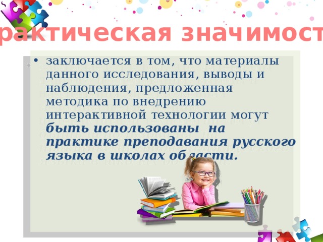 Практическая значимость заключается в том, что материалы данного исследования, выводы и наблюдения, предложенная методика по внедрению интерактивной технологии могут быть использованы на практике преподавания русского языка в школах области.  