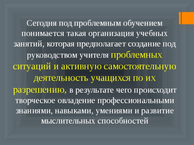 Сегодня под проблемным обучением понимается такая организация учебных занятий, которая предполагает создание под руководством учителя проблемных ситуаций  и активную самостоятельную деятельность учащихся по их разрешению, в результате чего происходит творческое овладение профессиональными знаниями, навыками, умениями и развитие мыслительных способностей 