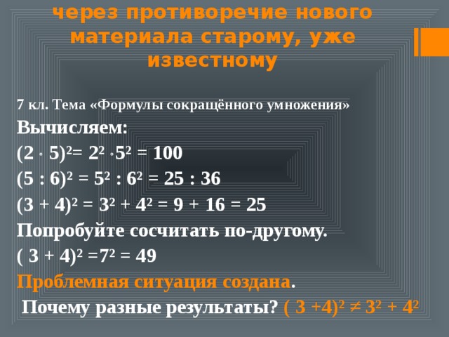 Создание проблемных ситуаций через противоречие нового материала старому, уже известному 7 кл. Тема «Формулы сокращённого умножения» Вычисляем: (2  5)²= 2²  5² = 100 (5 : 6)² = 5² : 6² = 25 : 36 (3 + 4)² = 3² + 4² = 9 + 16 = 25 Попробуйте сосчитать по-другому. ( 3 + 4)² =7² = 49 Проблемная ситуация создана .  Почему разные результаты? ( 3 +4)² ≠ 3² + 4² 