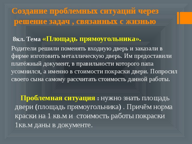 Создание проблемных ситуаций через решение задач , связанных с жизнью  8кл. Тема «Площадь прямоугольника». Родители решили поменять входную дверь и заказали в фирме изготовить металлическую дверь. Им предоставили платёжный документ, в правильности которого папа усомнился, а именно в стоимости покраски двери. Попросил своего сына самому рассчитать стоимость данной работы.  Проблемная ситуация : нужно знать площадь двери (площадь прямоугольника) . Причём норма краски на 1 кв.м и стоимость работы покраски 1кв.м даны в документе. 