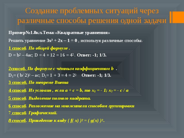 Создание проблемных ситуаций через различные способы решения одной задачи Пример№1.8кл.Тема:«Квадратные уравнения» Решить уравнение 3х 2 + 2х – 1 = 0 , используя различные способы. 1 способ . По общей формуле .  D = b 2 – 4ac; D = 4 + 12 = 16 = 4 2. . Ответ: -1; 1/3.   2способ. По формуле с чётным коэффициентом b .  D 1 = ( b/ 2) 2 – ac; D 1 = 1 + 3 = 4 = 2 2.  Ответ: -1; 1/3.  3 способ.  По теореме Виета 4 способ . Из условия , если а + с = b, то х 1 = - 1; х 2 = - с / а 5 способ . Выделение полного квадрата. 6 способ . Разложение на множители способом группировки  7 способ . Графический. 8 способ . Приведение к виду ( f( x) ) 2 = ( g(x) ) 2 .    