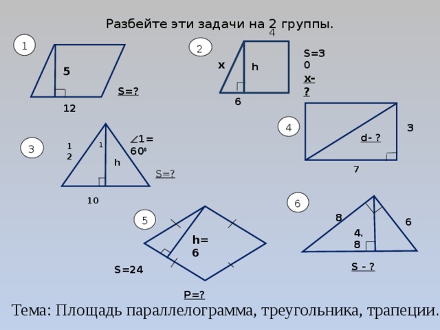 Разбейте эти задачи на 2 группы.   4 1 2 S=30 x  h 5 x-? S=? 6 12 4 3 d- ?  1=60 0 3 12 1 h 7 S=? 6 10  8 5 6 4.8 h=6 S - ? S=24 Р=? Тема: Площадь параллелограмма, треугольника, трапеции . 