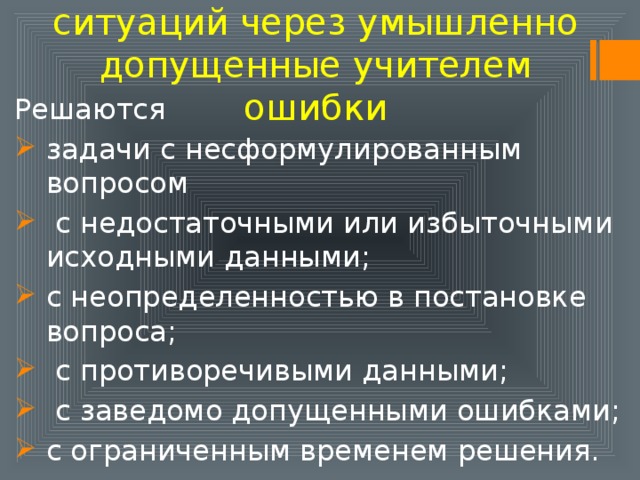 Создание проблемных ситуаций через умышленно допущенные учителем ошибки Решаются задачи с несформулированным вопросом  с недостаточными или избыточными исходными данными; с неопределенностью в постановке вопроса;  с противоречивыми данными;  с заведомо допущенными ошибками; с ограниченным временем решения.   