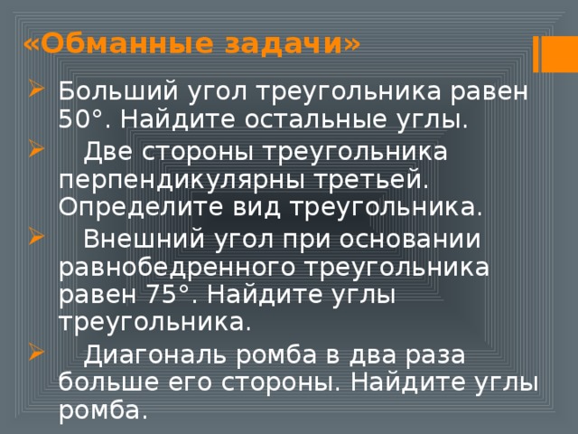 «Обманные задачи» Больший угол треугольника равен 50°. Найдите остальные углы.  Две стороны треугольника перпендикулярны третьей. Определите вид треугольника.  Внешний угол при основании равнобедренного треугольника равен 75°. Найдите углы треугольника.  Диагональ ромба в два раза больше его стороны. Найдите углы ромба. 