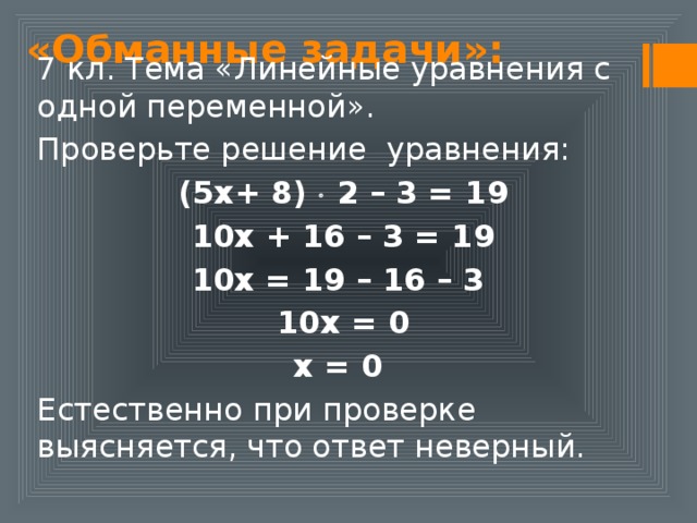 «Обманные задачи»: 7 кл. Тема «Линейные уравнения с одной переменной». Проверьте решение уравнения: (5х+ 8)  2 – 3 = 19 10х + 16 – 3 = 19 10х = 19 – 16 – 3 10х = 0 х = 0 Естественно при проверке выясняется, что ответ неверный. 