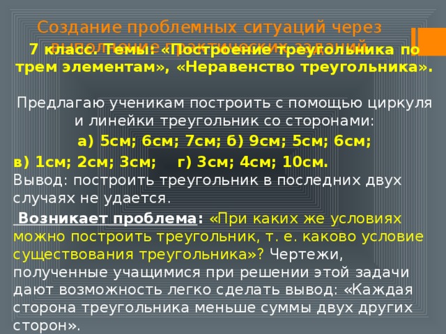Создание проблемных ситуаций через выполнение практических заданий 7 класс. Темы: «Построение треугольника по трем элементам», «Неравенство треугольника».  Предлагаю ученикам построить с помощью циркуля и линейки треугольник со сторонами:  а) 5см; 6см; 7см; б) 9см; 5см; 6см; в) 1см; 2см; 3см; г) 3см; 4см; 10см.  Вывод: построить треугольник в последних двух случаях не удается.  Возникает проблема : «При каких же условиях можно построить треугольник, т. е. каково условие существования треугольника»? Чертежи, полученные учащимися при решении этой задачи дают возможность легко сделать вывод: «Каждая сторона треугольника меньше суммы двух других сторон». 