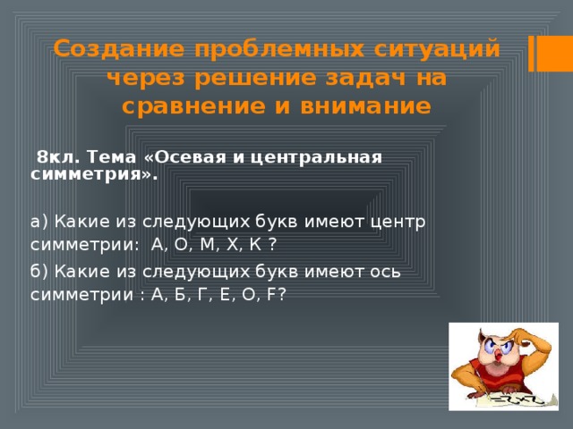 Создание проблемных ситуаций через решение задач на сравнение и внимание  8кл. Тема «Осевая и центральная симметрия».  а) Какие из следующих букв имеют центр симметрии: А, О, М, Х, К ? б) Какие из следующих букв имеют ось симметрии : А, Б, Г, Е, О, F?   