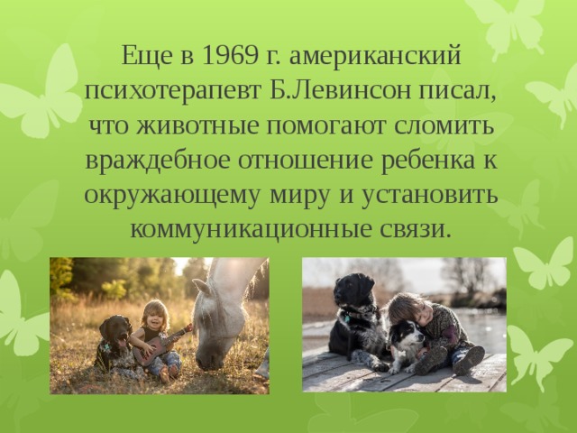 Еще в 1969 г. американский психотерапевт Б.Левинсон писал, что животные помогают сломить враждебное отношение ребенка к окружающему миру и установить коммуникационные связи.   