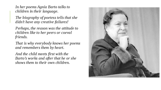 In her poems Agnia Barto talks to children in their language. The biography of poetess tells that she didn’t have any creative failures! Perhaps, the reason was the attitude to children like to her peers or coeval friends. That is why everybody knows her poems and remembers them by heart. And the child meets first with the Barto’s works and after that he or she shows them to their own children. 