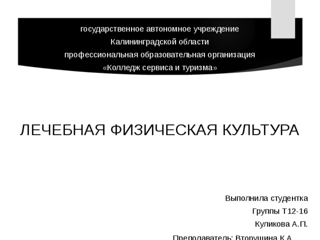 государственное автономное учреждение Калининградской области профессиональная образовательная организация «Колледж сервиса и туризма» ЛЕЧЕБНАЯ ФИЗИЧЕСКАЯ КУЛЬТУРА Выполнила студентка Группы Т12-16 Куликова А.П.      Преподаватель: Вторушина К.А.   