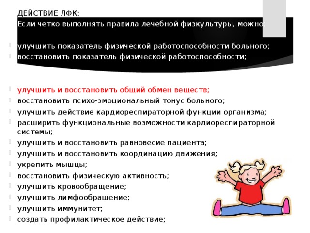  ДЕЙСТВИЕ ЛФК:  Если четко выполнять правила лечебной физкультуры, можно: улучшить показатель физической работоспособности больного; восстановить показатель физической работоспособности; улучшить и восстановить общий обмен веществ; восстановить психо-эмоциональный тонус больного; улучшить действие кардиореспираторной функции организма; расширить функциональные возможности кардиореспираторной системы; улучшить и восстановить равновесие пациента; улучшить и восстановить координацию движения; укрепить мышцы; восстановить физическую активность; улучшить кровообращение; улучшить лимфообращение; улучшить иммунитет; создать профилактическое действие; 