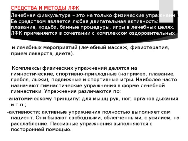  СРЕДСТВА И МЕТОДЫ ЛФК  Лечебная физкультура – это не только физические упражнени я. Ее средством является любая двигательная активность: плавание, ходьба, банные процедуры, игры в лечебных целях. ЛФК применяется в сочетании с комплексом оздоровительных  и лечебных мероприятий (лечебный массаж, физиотерапия, прием лекарств, диета).  Комплексы физических упражнений делятся на гимнастические, спортивно-прикладные (например, плавание, гребля, лыжи), подвижные и спортивные игры. Наиболее часто назначают гимнастические упражнения в форме лечебной гимнастики. Упражнения различаются по:  -анатомическому принципу: для мышц рук, ног, органов дыхания и т.п.;  -активности: активные упражнения полностью выполняет сам пациент. Они бывают свободными, облегченными, с усилием, на расслабление. Пассивные упражнения выполняются с посторонней помощью. 