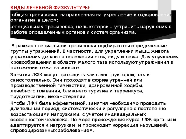  ВИДЫ ЛЕЧЕБНОЙ ФИЗКУЛЬТУРЫ:  - общая тренировка, направленная на укрепление и оздоровлени е организма в целом;  -специальная тренировка, цель которой – устранить нарушения в работе определенных органов и систем организма.  В рамках специальной тренировки подбираются определенные группы упражнений. В частности, для укрепления мышц живота упражнения делают в положении стоя, сидя и лежа. Для улучшения кровообращения в области малого таза используют упражнения в положении лежа на животе.  Занятия ЛФК могут проходить как с инструктором, так и самостоятельно. Они проходят в форме утренней или производственной гимнастики, дозированной ходьбы, лечебного плавания, ближнего туризма и терренкура, трудотерапии, механотерапии.  Чтобы ЛФК была эффективной, занятия необходимо проводить длительный период, систематически и регулярно с постепенно возрастающими нагрузками, с учетом индивидуальных особенностей человека. По мере прохождения курса ЛФК организм адаптируется к нагрузкам, и происходит коррекция нарушений, спровоцированных заболеванием. 