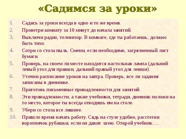 Садись за уроки всегда в одно и то же время. Проветри комнату за 10 минут до начала занятий. Выключи радио, телевизор. В комнате, где ты работаешь, должно быть тихо. Сотри со стола пыль. Смени, если необходимо, загрязненный лист бумаги. Проверь, на своем ли месте находится настольная лампа (дальний левый угол для правши, дальний правый угол для левши). Уточни расписание уроков на завтра. Проверь, все ли задания записаны в дневнике. Приготовь письменные принадлежности для занятий. Эти принадлежности, а также учебники, тетради, дневник положи на то место, которое ты всегда отводишь им на столе. Убери со стола все лишнее. Пришло время начать работу. Сядь на стуле удобно, расстегни воротничок рубашки, если он давит шею. Открой учебник … 