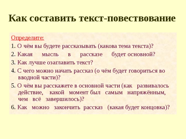 Как составить текст-повествование Определите: 1. О чём вы будете рассказывать (какова тема текста)? 2. Какая мысль в рассказе будет основной? 3. Как лучше озаглавить текст? 4. С чего можно начать рассказ (о чём будет говориться во вводной части)? 5. О чём вы расскажете в основной части (как развивалось действие, какой момент был самым напряжённым, чем всё завершилось)? 6. Как можно закончить рассказ (какая будет концовка)? 