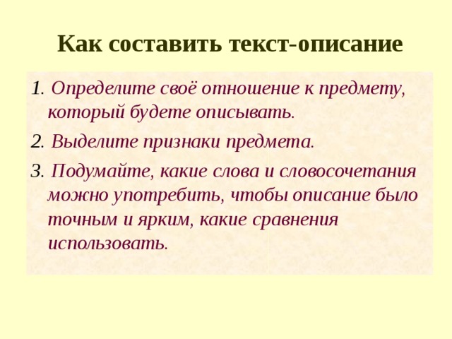 Как составить текст-описание 1. Определите своё отношение к предмету, который будете описывать. 2. Выделите признаки предмета. 3. Подумайте, какие слова и словосочетания можно употребить, чтобы описание было точным и ярким, какие сравнения использовать. 