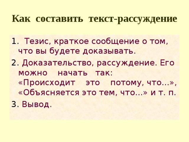 Как составить текст-рассуждение 1. Тезис, краткое сообщение о том, что вы будете доказывать. 2. Доказательство, рассуждение. Его мож­но начать так: «Происходит это потому, что...», «Объясняется это тем, что...» и т. п. 3. Вывод. 