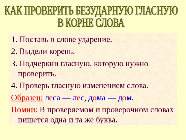 1. Поставь в слове ударение. 2. Выдели корень. 3. Подчеркни гласную, которую нужно проверить. 4. Проверь гласную изменением слова. Образец:  л е са — л е с , д о ма — д о м . Помни: В проверяемом и проверочном словах пишется одна и та же буква. 